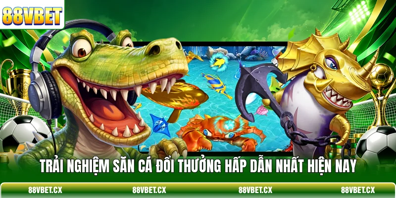 Trải nghiệm săn cá đổi thưởng hấp dẫn nhất hiện nay